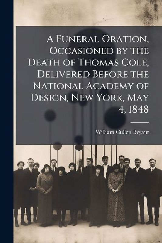 A Funeral Oration, Occasioned by the Death of Thomas Cole, Delivered Before the National Academy of Design, New York, May 4, 1848