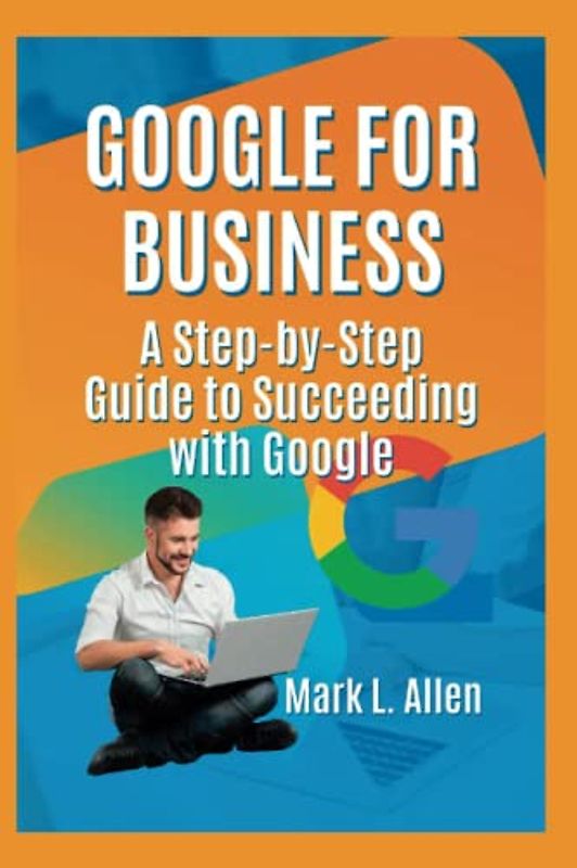 Google for Business: A Step-by-Step Guide to Succeeding with Google