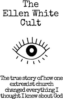 The Ellen White Cult: The True Story of How One Extremist Church Changed Everything I Thought I Knew About God
