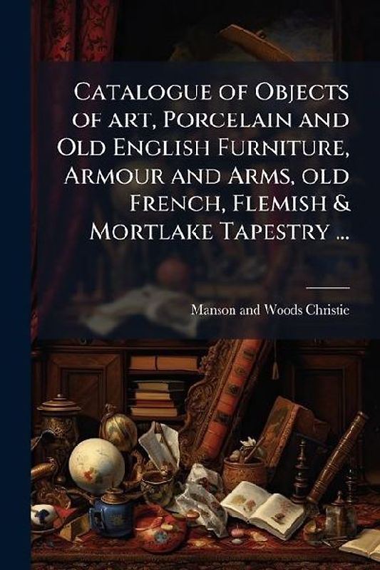 Catalogue of Objects of art, Porcelain and Old English Furniture, Armour and Arms, old French, Flemish & Mortlake Tapestry ...