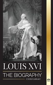 Louis XVI: The Biography of the Last French King, Revolution and the Fall of the Monarchy (History)