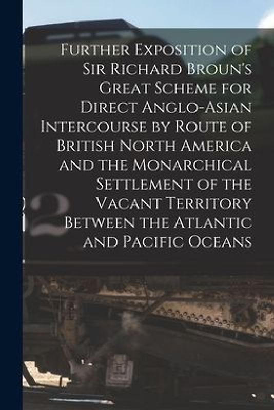 Further Exposition of Sir Richard Broun's Great Scheme for Direct Anglo-Asian Intercourse by Route of British North America and the Monarchical Settle