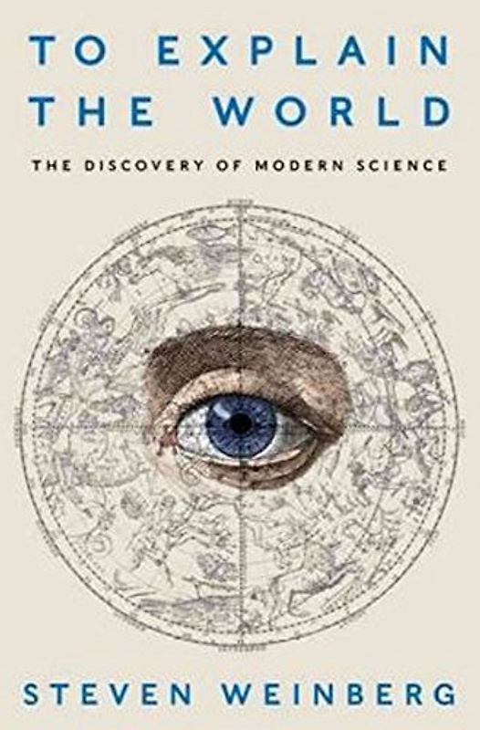 To Explain the World: The Discovery of Modern Science - Weinberg, Steven