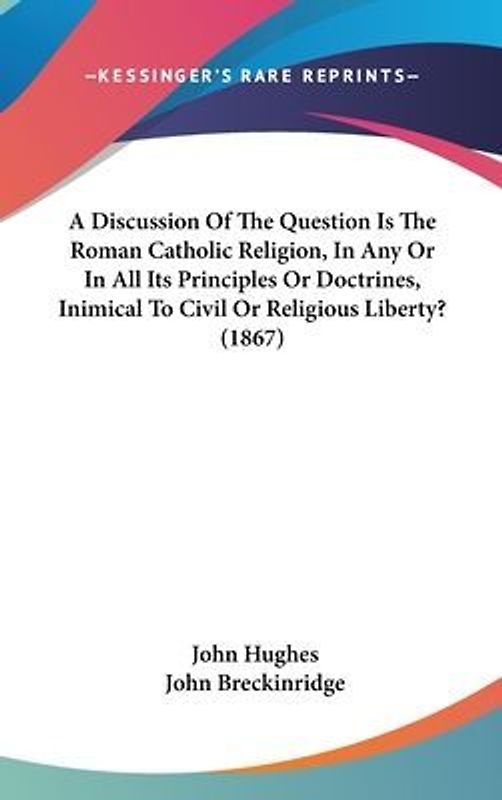 A Discussion Of The Question Is The Roman Catholic Religion, In Any Or In All Its Principles Or Doctrines, Inimical To Civil Or Religious Liberty? (1867)