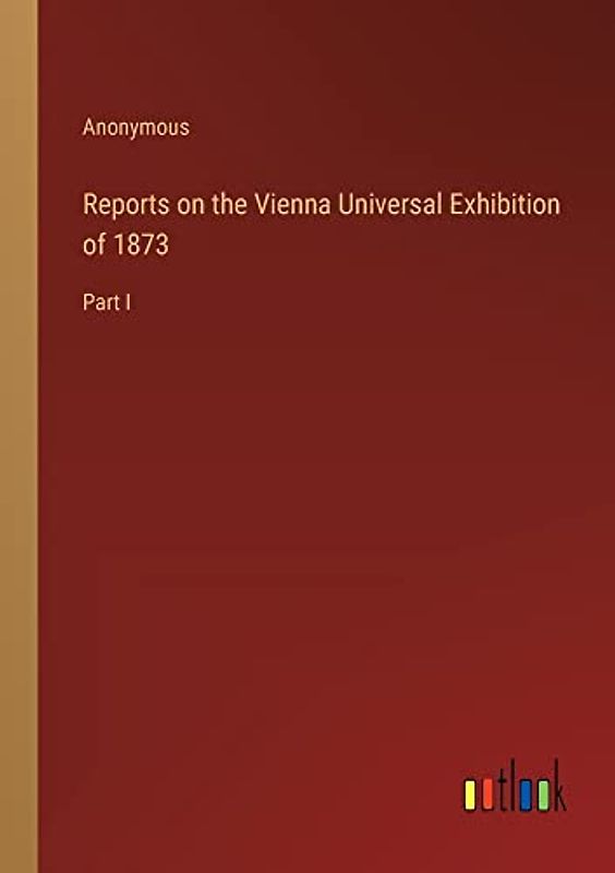 Reports on the Vienna Universal Exhibition of 1873: Part I