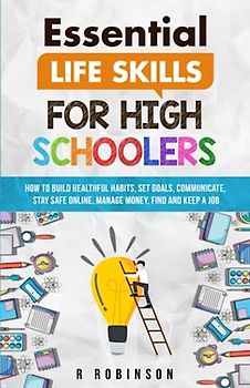 Essential Life Skills For High Schoolers: How to Build Healthful Habits, Set Goals, Communicate, Stay Safe Online, Manage Money, Find and Keep a Job