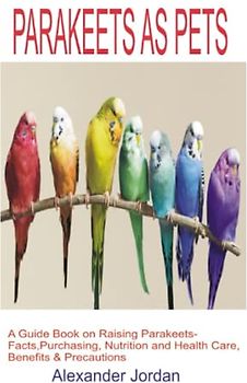 PARAKEETS AS PETS: A Guide Book on Raising Parakeets-Facts, Purchasing, Nutrition and Health Care, Benefits & Precautions