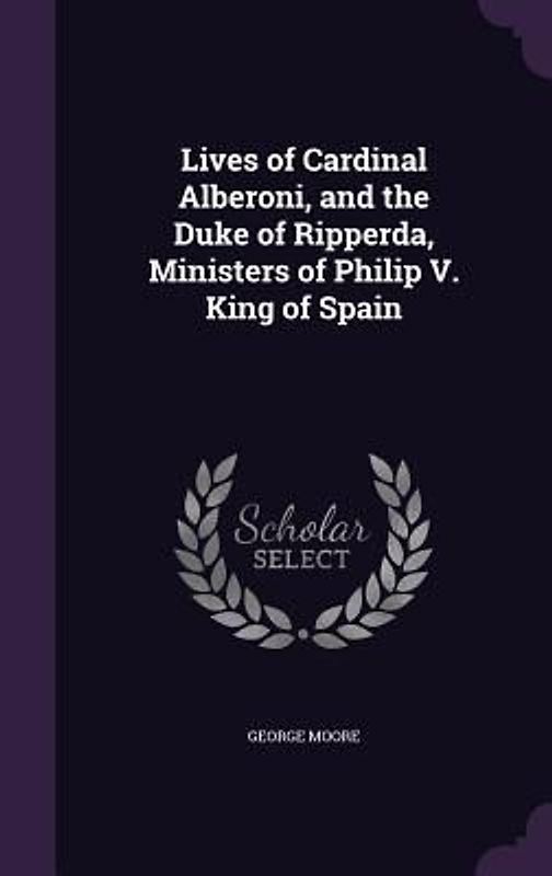 Lives of Cardinal Alberoni, and the Duke of Ripperda, Ministers of Philip V. King of Spain