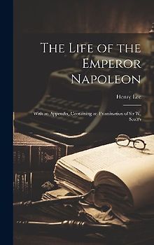 The Life of the Emperor Napoleon: With an Appendix, Containing an Examination of Sir W. Scott's