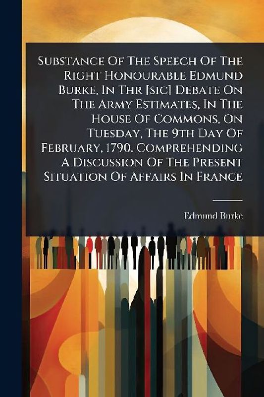 Substance Of The Speech Of The Right Honourable Edmund Burke, In Thr [sic] Debate On The Army Estimates, In The House Of Commons, On Tuesday, The 9th Day Of February, 1790. Comprehending A Discussion Of The Present Situation Of Affairs In France