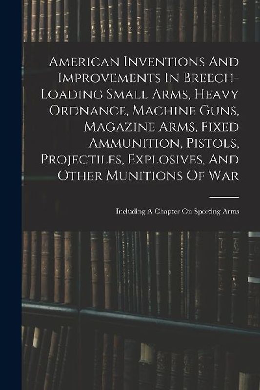 American Inventions And Improvements In Breech-loading Small Arms, Heavy Ordnance, Machine Guns, Magazine Arms, Fixed Ammunition, Pistols, Projectiles