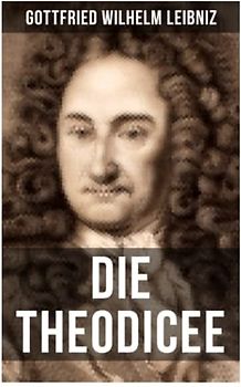Gottfried Wilhelm Leibniz - Die Theodicee: Abhandlungen über die Theodizee von der Güte Gottes, der Freiheit des Menschen und dem Ursprung des Bösen