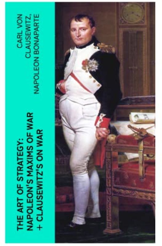 The Art of Strategy: Napoleon's Maxims of War + Clausewitz's On War: The Art of War in 19th Century Europe