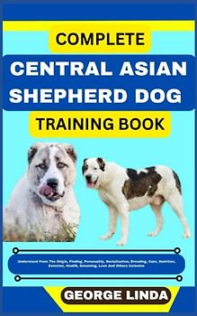 COMPLETE CENTRAL ASIAN SHEPHERD DOG TRAINING BOOK: Understand From The Origin, Finding, Personality, Socialization, Breeding, Care, Nutrition, Exercise, Health, Grooming, Love And Others Inclusive