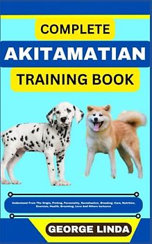 COMPLETE AKITAMATIAN TRAINING BOOK: Understand From The Origin, Finding, Personality, Socialization, Breeding, Care, Nutrition, Exercise, Health, Grooming, Love And Others Inclusive