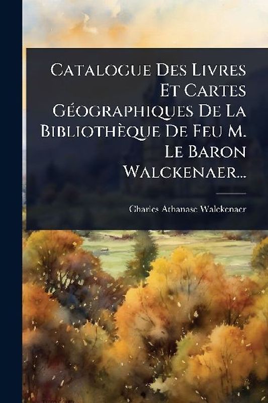 Catalogue Des Livres Et Cartes GÃ(c)ographiques De La Bibliothèque De Feu M. Le Baron Walckenaer...