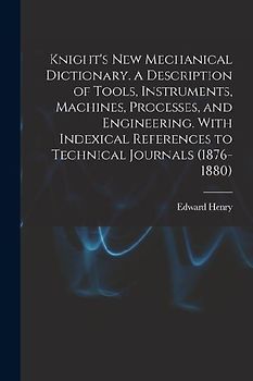 Knight's New Mechanical Dictionary. A Description of Tools, Instruments, Machines, Processes, and Engineering. With Indexical References to Technical
