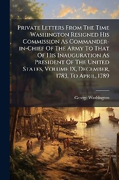 Private Letters From The Time Washington Resigned His Commission As Commander-in-Chief Of The Army To That Of His Inauguration As President Of The United States, Volume IX, December, 1783, To April, 1789