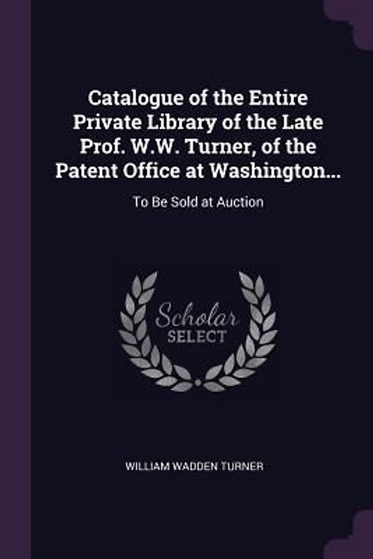 Catalogue of the Entire Private Library of the Late Prof. W.W. Turner, of the Patent Office at Washington...