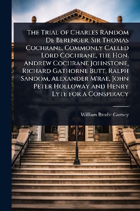 The Trial of Charles Random De Berenger, Sir Thomas Cochrane, Commonly Called Lord Cochrane, the Hon. Andrew Cochrane Johnstone, Richard Gathorne Butt, Ralph Sandom, Alexander M'rae, John Peter Holloway and Henry Lyte for a Conspiracy