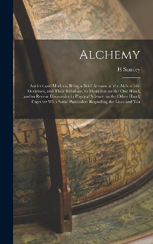 Alchemy: Ancient and Modern, Being a Brief Account of the Alchemistic Doctrines, and Their Relations, to Mysticism on the one H
