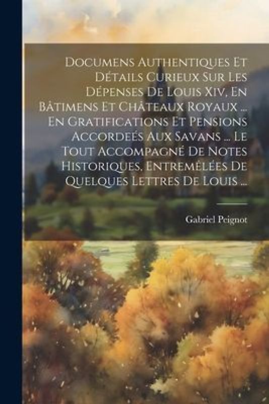Documens Authentiques Et Détails Curieux Sur Les Dépenses De Louis Xiv, En Bâtimens Et Châteaux Royaux ... En Gratifications Et Pensions Accordeés Aux Savans ... Le Tout Accompagné De Notes Historiques, Entremêlées De Quelques Lettres De Louis ...