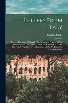Letters From Italy: Between The Years 1792 And 1798, Containing A View Of The Revolutions In That Country, From The Capture Of Nice By The