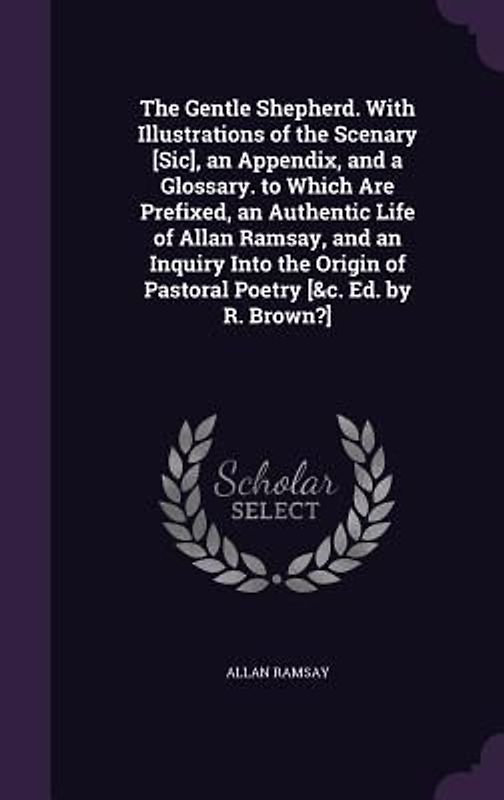 The Gentle Shepherd. With Illustrations of the Scenary [Sic], an Appendix, and a Glossary. to Which Are Prefixed, an Authentic Life of Allan Ramsay, and an Inquiry Into the Origin of Pastoral Poetry [&c. Ed. by R. Brown?]