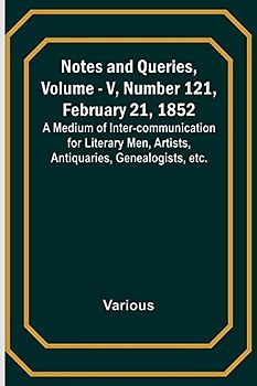Notes and Queries, Vol. V, Number 121, February 21, 1852 ; A Medium of Inter-communication for Literary Men, Artists, Antiquaries, Genealogists, etc.