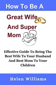 How To Be A Great Wife and A Super Mom: Effective Guide To Being The Best Wife To Your Husband And Best Mom To Your Children, Build A Happy Family