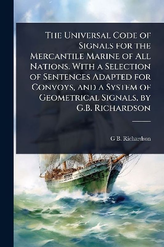 The Universal Code of Signals for the Mercantile Marine of All Nations. With a Selection of Sentences Adapted for Convoys, and a System of Geometrical Signals, by G.B. Richardson