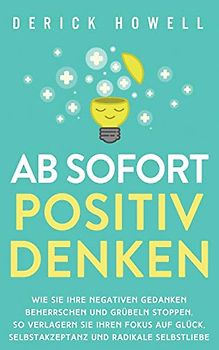 Ab sofort positiv denken: Wie Sie Ihre negativen Gedanken beherrschen und Grübeln stoppen. So verlagern Sie Ihren Fokus auf Glück, Selbstakzeptanz und radikale Selbstliebe