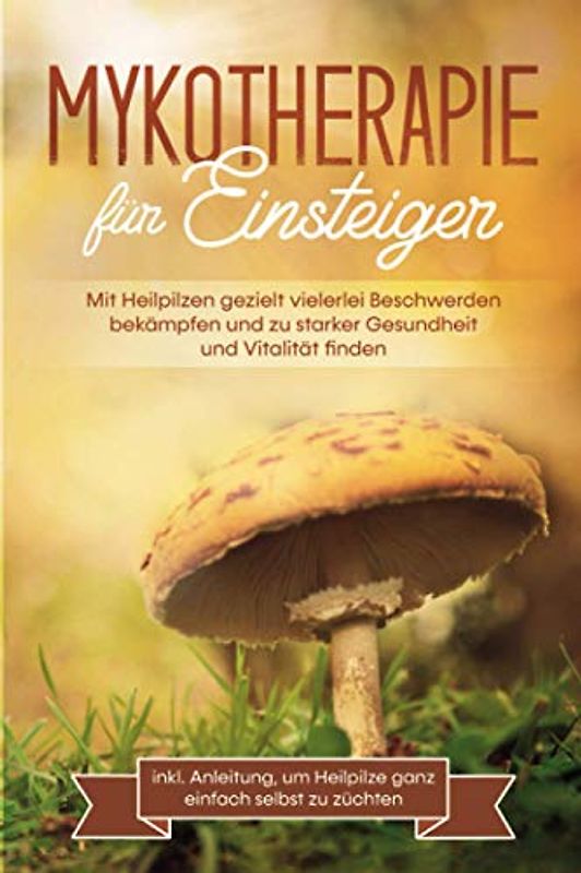 Mykotherapie für Einsteiger: Mit Heilpilzen gezielt vielerlei Beschwerden bekämpfen und zu starker Gesundheit und Vitalität finden - inkl. Anleitung, um Heilpilze ganz einfach selbst zu züchten