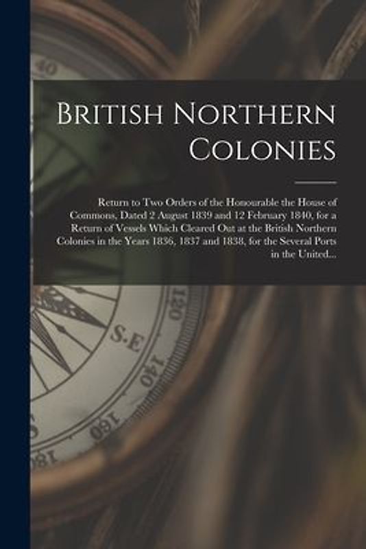 British Northern Colonies [microform]: Return to Two Orders of the Honourable the House of Commons, Dated 2 August 1839 and 12 February 1840, for a Re