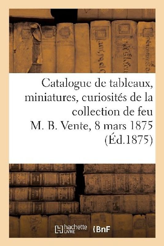 Catalogue de Tableaux, Miniatures, Curiosités Diverses de la Collection de Feu M. B.