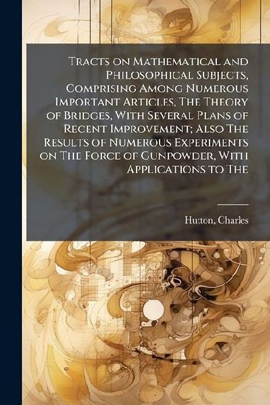 Tracts on Mathematical and Philosophical Subjects, Comprising Among Numerous Important Articles, The Theory of Bridges, With Several Plans of Recent Improvement; Also The Results of Numerous Experiments on The Force of Gunpowder, With Applications to The