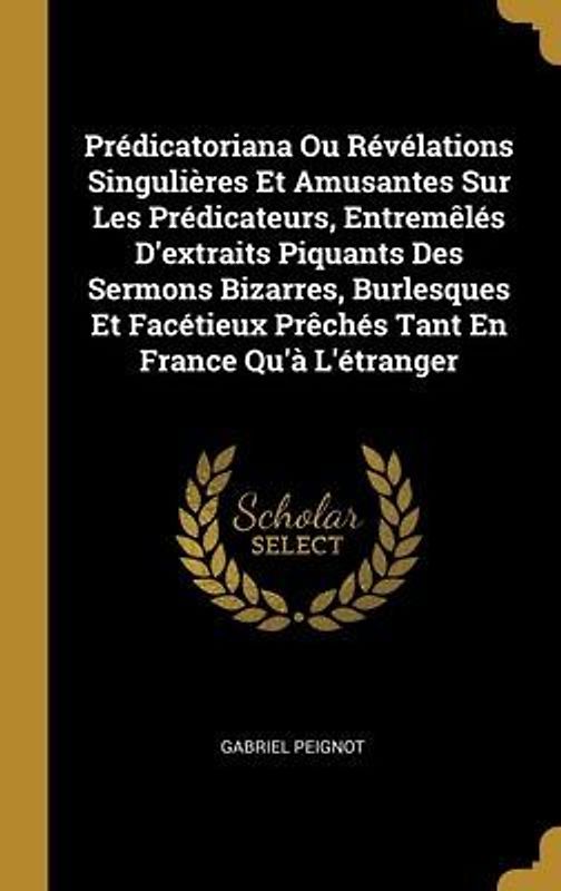 Prédicatoriana Ou Révélations Singulières Et Amusantes Sur Les Prédicateurs, Entremêlés D'extraits Piquants Des Sermons Bizarres, Burlesques Et Facéti
