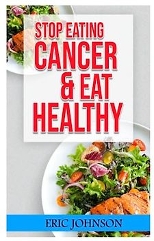 STOP EATING CANCER AND EAT HEALTHY!: THE ULTIMATE GUIDE FOR ELIMINATING CANCER