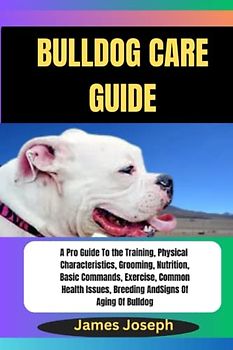 BULLDOG CARE GUIDE: A Pro Guide To the Training, Physical Characteristics, Grooming, Nutrition, Basic Commands, Exercise, Common Health Issues, Breeding And Signs Of Aging Of Bulldog