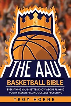The AAU Basketball Bible: Everything You'd Better Know About Playing Youth Basketball And College Recruiting