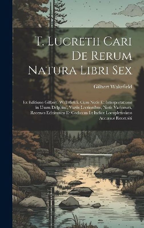 T. Lucretii Cari De Rerum Natura Libri Sex: Ex Editione Gilberti Wakefieldi, Cum Notis Et Interpretatione in Usum Delphini, Variis Lectionibus, Notis