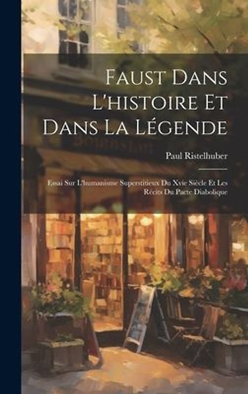 Faust Dans L'histoire Et Dans La Légende: Essai Sur L'humanisme Superstitieux Du Xvie Siècle Et Les Récits Du Pacte Diabolique