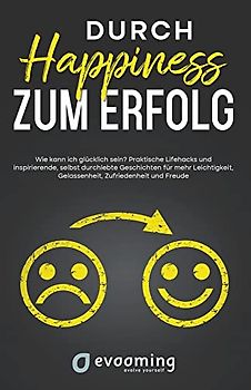 Durch Happiness zum Erfolg: Wie kann ich glücklich sein? Praktische Lifehacks und inspirierende, selbst durchlebte Geschichten, für mehr Leichtigkeit, Gelassenheit, Zufriedenheit und Freude