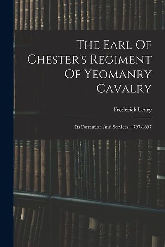 The Earl Of Chester's Regiment Of Yeomanry Cavalry: Its Formation And Services, 1797-1897
