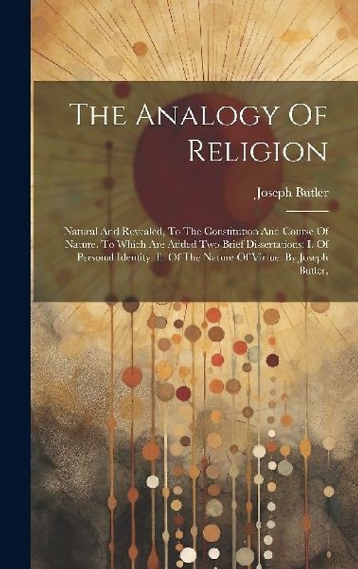 The Analogy Of Religion: Natural And Revealed, To The Constitution And Course Of Nature. To Which Are Added Two Brief Dissertations: I. Of Pers