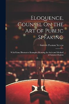 Eloquence, Counsel On the Art of Public Speaking: With Many Illustrative Examples Showing the Style and Method of Famous Orators