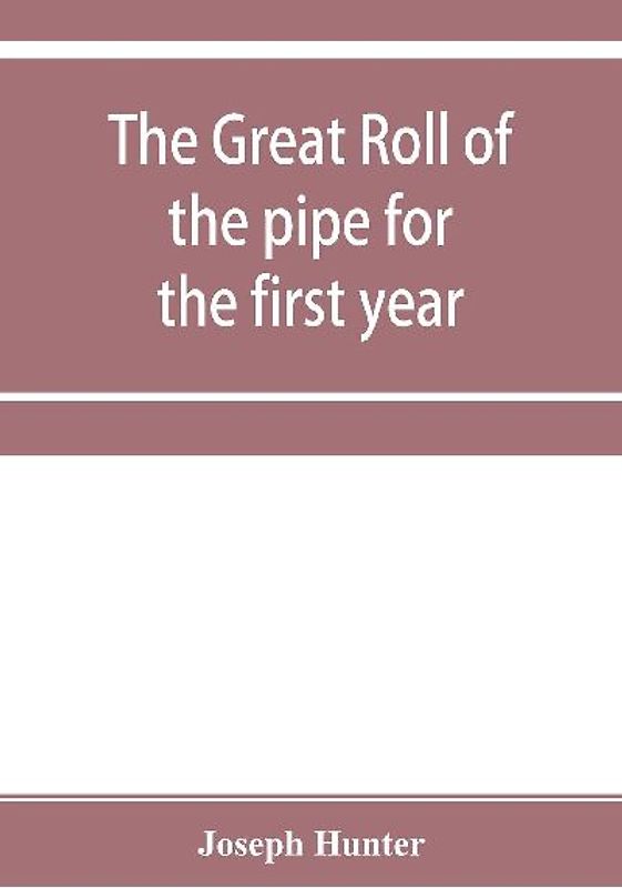 The great roll of the pipe for the first year of the reign of King Richard the First, A.D. 1189-1190. Now first printed from the original in the custody of the Right Hon. the master of the rolls