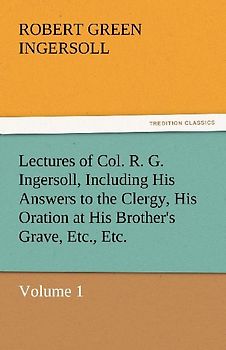 Lectures of Col. R. G. Ingersoll, Including His Answers to the Clergy, His Oration at His Brother's Grave, Etc., Etc.