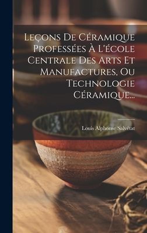 Leçons De Céramique Professées À L'école Centrale Des Arts Et Manufactures, Ou Technologie Céramique...