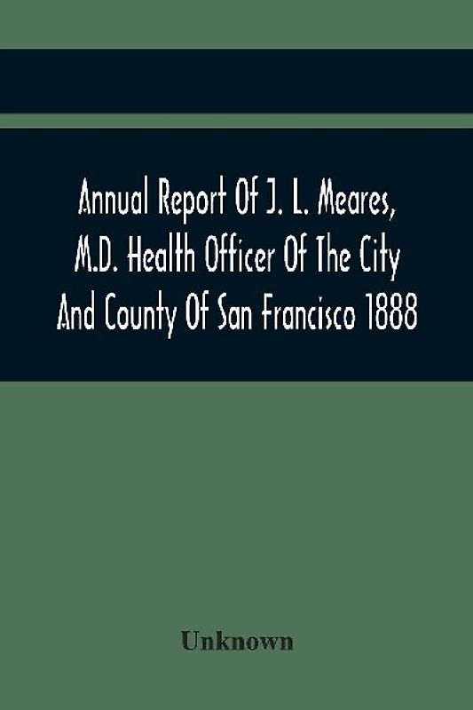 Annual Report Of J. L. Meares, M.D. Health Officer Of The City And County Of San Francisco. For The Fiscal Year Ending June 30Th 1888